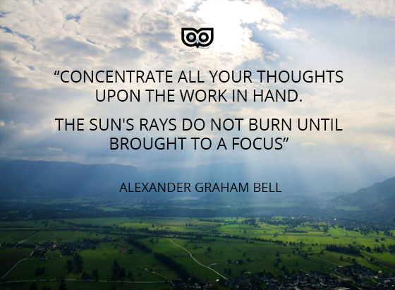 “Concentrate all your thoughts upon the work in hand. The Sun's rays do not burn until brought to a focus” ― Alexander Graham Bell